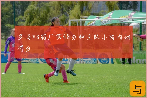 罗马vs药厂第48分钟主队小将内切得分